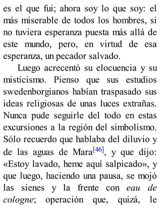 es el que fui; ahora soy lo que soy: el
más miserable de todos los hombres, si
no tuviera esperanza puesta más allá de
este mundo, pero, en virtud de esa
esperanza, un pecador salvado.
Luego acrecentó su elocuencia y su
misticismo. Pienso que sus estudios
swedenborgianos habían traspasado sus
ideas religiosas de unas luces extrañas.
Nunca pude seguirle del todo en estas
excursiones a la región del simbolismo.
Sólo recuerdo que hablaba del diluvio y
de las aguas de Mara[46], y que dijo:
«Estoy lavado, heme aquí salpicado», y
que luego, haciendo una pausa, se mojó
las sienes y la frente con eau de
cologne; operación que, quizá, le
 