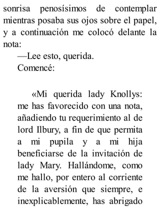 sonrisa penosísimos de contemplar
mientras posaba sus ojos sobre el papel,
y a continuación me colocó delante la
nota:
—Lee esto, querida.
Comencé:
«Mi querida lady Knollys:
me has favorecido con una nota,
añadiendo tu requerimiento al de
lord Ilbury, a fin de que permita
a mi pupila y a mi hija
beneficiarse de la invitación de
lady Mary. Hallándome, como
me hallo, por entero al corriente
de la aversión que siempre, e
inexplicablemente, has abrigado
 
