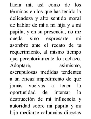 hacia mí, así como de los
términos en los que has tenido la
delicadeza y alto sentido moral
de hablar de mí a mi hija y a mi
pupila, y en su presencia, no me
queda sino expresarte mi
asombro ante el recato de tu
requerimiento, al mismo tiempo
que perentoriamente lo rechazo.
Adoptaré, asimismo,
escrupulosas medidas tendentes
a un eficaz impedimento de que
jamás vuelvas a tener la
oportunidad de intentar la
destrucción de mi influencia y
autoridad sobre mi pupila y mi
hija mediante calumnias directas
 