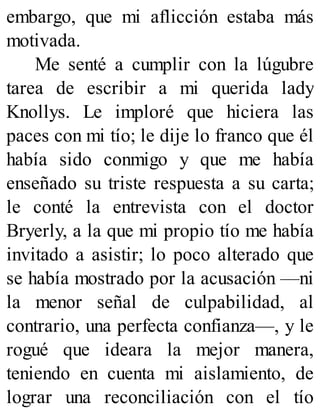 embargo, que mi aflicción estaba más
motivada.
Me senté a cumplir con la lúgubre
tarea de escribir a mi querida lady
Knollys. Le imploré que hiciera las
paces con mi tío; le dije lo franco que él
había sido conmigo y que me había
enseñado su triste respuesta a su carta;
le conté la entrevista con el doctor
Bryerly, a la que mi propio tío me había
invitado a asistir; lo poco alterado que
se había mostrado por la acusación —ni
la menor señal de culpabilidad, al
contrario, una perfecta confianza—, y le
rogué que ideara la mejor manera,
teniendo en cuenta mi aislamiento, de
lograr una reconciliación con el tío
 
