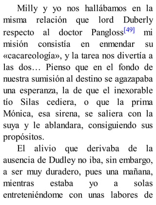 Milly y yo nos hallábamos en la
misma relación que lord Duberly
respecto al doctor Pangloss[49] mi
misión consistía en enmendar su
«cacareología», y la tarea nos divertía a
las dos… Pienso que en el fondo de
nuestra sumisión al destino se agazapaba
una esperanza, la de que el inexorable
tío Silas cediera, o que la prima
Mónica, esa sirena, se saliera con la
suya y le ablandara, consiguiendo sus
propósitos.
El alivio que derivaba de la
ausencia de Dudley no iba, sin embargo,
a ser muy duradero, pues una mañana,
mientras estaba yo a solas
entreteniéndome con unas labores de
 