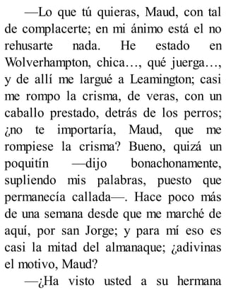 —Lo que tú quieras, Maud, con tal
de complacerte; en mi ánimo está el no
rehusarte nada. He estado en
Wolverhampton, chica…, qué juerga…,
y de allí me largué a Leamington; casi
me rompo la crisma, de veras, con un
caballo prestado, detrás de los perros;
¿no te importaría, Maud, que me
rompiese la crisma? Bueno, quizá un
poquitín —dijo bonachonamente,
supliendo mis palabras, puesto que
permanecía callada—. Hace poco más
de una semana desde que me marché de
aquí, por san Jorge; y para mí eso es
casi la mitad del almanaque; ¿adivinas
el motivo, Maud?
—¿Ha visto usted a su hermana
 