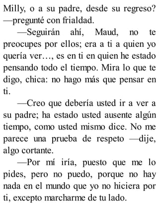 Milly, o a su padre, desde su regreso?
—pregunté con frialdad.
—Seguirán ahí, Maud, no te
preocupes por ellos; era a ti a quien yo
quería ver…, es en ti en quien he estado
pensando todo el tiempo. Mira lo que te
digo, chica: no hago más que pensar en
ti.
—Creo que debería usted ir a ver a
su padre; ha estado usted ausente algún
tiempo, como usted mismo dice. No me
parece una prueba de respeto —dije,
algo cortante.
—Por mí iría, puesto que me lo
pides, pero no puedo, porque no hay
nada en el mundo que yo no hiciera por
ti, excepto marcharme de tu lado.
 