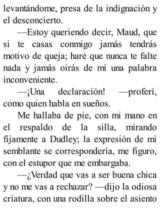 levantándome, presa de la indignación y
el desconcierto.
—Estoy queriendo decir, Maud, que
si te casas conmigo jamás tendrás
motivo de queja; haré que nunca te falte
nada y jamás oirás de mí una palabra
inconveniente.
—¡Una declaración! —proferí,
como quien habla en sueños.
Me hallaba de pie, con mi mano en
el respaldo de la silla, mirando
fijamente a Dudley; la expresión de mi
semblante se correspondería, me figuro,
con el estupor que me embargaba.
—¿Verdad que vas a ser buena chica
y no me vas a rechazar? —dijo la odiosa
criatura, con una rodilla sobre el asiento
 