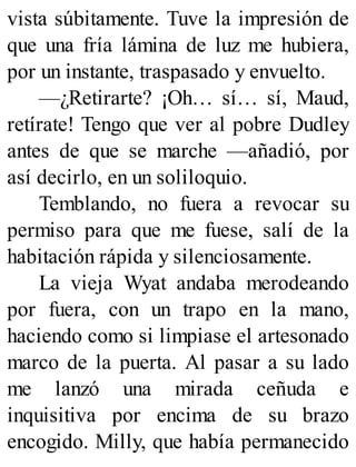 vista súbitamente. Tuve la impresión de
que una fría lámina de luz me hubiera,
por un instante, traspasado y envuelto.
—¿Retirarte? ¡Oh… sí… sí, Maud,
retírate! Tengo que ver al pobre Dudley
antes de que se marche —añadió, por
así decirlo, en un soliloquio.
Temblando, no fuera a revocar su
permiso para que me fuese, salí de la
habitación rápida y silenciosamente.
La vieja Wyat andaba merodeando
por fuera, con un trapo en la mano,
haciendo como si limpiase el artesonado
marco de la puerta. Al pasar a su lado
me lanzó una mirada ceñuda e
inquisitiva por encima de su brazo
encogido. Milly, que había permanecido
 