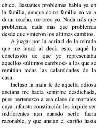 chico. Bastantes problemas había ya en
la familia, aunque como familia no va a
durar mucho, me creo yo. Nada más que
problemas, nada más que problemas
desde que vinieron los últimos cambios.
A juzgar por la acritud de la mirada
que me lanzó al decir esto, saqué la
conclusión de que yo representaba
aquellos «últimos cambios» a los que se
remitían todas las calamidades de la
casa.
Incluso la mala fe de aquella odiosa
anciana me hacía sentirme desdichada,
pues pertenezco a esa clase de mortales
cuya infausta constitución les impide ser
indiferentes aun cuando serlo fuera
razonable, y que ansian el cariño hasta
 