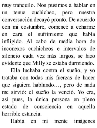 muy tranquilo. Nos pusimos a hablar en
un tenue cuchicheo, pero nuestra
conversación decayó pronto. De acuerdo
con mi costumbre, comencé a echarme
en cara el sufrimiento que había
infligido. Al cabo de media hora de
inconexos cuchicheos e intervalos de
silencio cada vez más largos, se hizo
evidente que Milly se estaba durmiendo.
Ella luchaba contra el sueño, y yo
trataba con todas mis fuerzas de hacer
que siguiera hablando…, pero de nada
me sirvió: el sueño la venció. Yo era,
así pues, la única persona en pleno
estado de consciencia en aquella
horrible estancia.
Había en mi mente imágenes
 