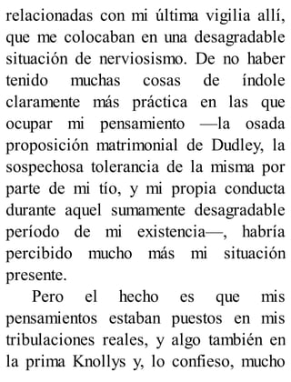 relacionadas con mi última vigilia allí,
que me colocaban en una desagradable
situación de nerviosismo. De no haber
tenido muchas cosas de índole
claramente más práctica en las que
ocupar mi pensamiento —la osada
proposición matrimonial de Dudley, la
sospechosa tolerancia de la misma por
parte de mi tío, y mi propia conducta
durante aquel sumamente desagradable
período de mi existencia—, habría
percibido mucho más mi situación
presente.
Pero el hecho es que mis
pensamientos estaban puestos en mis
tribulaciones reales, y algo también en
la prima Knollys y, lo confieso, mucho
 