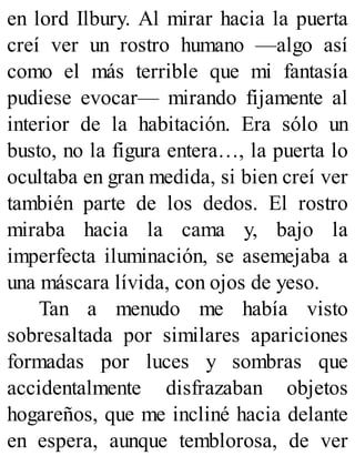en lord Ilbury. Al mirar hacia la puerta
creí ver un rostro humano —algo así
como el más terrible que mi fantasía
pudiese evocar— mirando fijamente al
interior de la habitación. Era sólo un
busto, no la figura entera…, la puerta lo
ocultaba en gran medida, si bien creí ver
también parte de los dedos. El rostro
miraba hacia la cama y, bajo la
imperfecta iluminación, se asemejaba a
una máscara lívida, con ojos de yeso.
Tan a menudo me había visto
sobresaltada por similares apariciones
formadas por luces y sombras que
accidentalmente disfrazaban objetos
hogareños, que me incliné hacia delante
en espera, aunque temblorosa, de ver
 