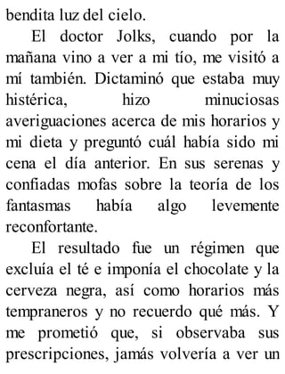 bendita luz del cielo.
El doctor Jolks, cuando por la
mañana vino a ver a mi tío, me visitó a
mí también. Dictaminó que estaba muy
histérica, hizo minuciosas
averiguaciones acerca de mis horarios y
mi dieta y preguntó cuál había sido mi
cena el día anterior. En sus serenas y
confiadas mofas sobre la teoría de los
fantasmas había algo levemente
reconfortante.
El resultado fue un régimen que
excluía el té e imponía el chocolate y la
cerveza negra, así como horarios más
tempraneros y no recuerdo qué más. Y
me prometió que, si observaba sus
prescripciones, jamás volvería a ver un
 