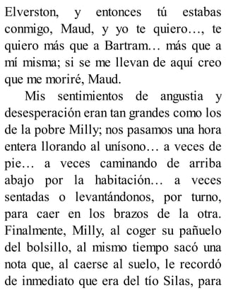 Elverston, y entonces tú estabas
conmigo, Maud, y yo te quiero…, te
quiero más que a Bartram… más que a
mí misma; si se me llevan de aquí creo
que me moriré, Maud.
Mis sentimientos de angustia y
desesperación eran tan grandes como los
de la pobre Milly; nos pasamos una hora
entera llorando al unísono… a veces de
pie… a veces caminando de arriba
abajo por la habitación… a veces
sentadas o levantándonos, por turno,
para caer en los brazos de la otra.
Finalmente, Milly, al coger su pañuelo
del bolsillo, al mismo tiempo sacó una
nota que, al caerse al suelo, le recordó
de inmediato que era del tío Silas, para
 