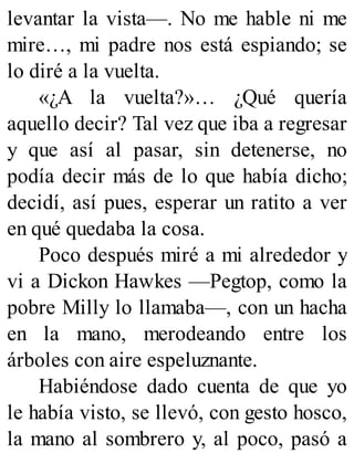 levantar la vista—. No me hable ni me
mire…, mi padre nos está espiando; se
lo diré a la vuelta.
«¿A la vuelta?»… ¿Qué quería
aquello decir? Tal vez que iba a regresar
y que así al pasar, sin detenerse, no
podía decir más de lo que había dicho;
decidí, así pues, esperar un ratito a ver
en qué quedaba la cosa.
Poco después miré a mi alrededor y
vi a Dickon Hawkes —Pegtop, como la
pobre Milly lo llamaba—, con un hacha
en la mano, merodeando entre los
árboles con aire espeluznante.
Habiéndose dado cuenta de que yo
le había visto, se llevó, con gesto hosco,
la mano al sombrero y, al poco, pasó a
 