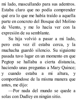 mi lado, mascullando para sus adentros.
Estaba claro que no podía comprender
qué era lo que me había traído a aquella
parte en concreto del Bosque del Molino
de Viento, y me lo hacía ver con la
expresión de su semblante.
Su hija volvió a pasar a mi lado,
pero esta vez él estaba cerca, y la
muchacha guardó silencio. Su siguiente
pasada tuvo lugar en un momento en que
Pegtop se hallaba a cierta distancia,
haciendo unas preguntas a Mary Quince;
y cuando estaba a mi altura, y
comportándose de la misma manera que
antes, me dijo:
—Por nada del mundo se quede a
solas con Dudley en ningún sitio.
 