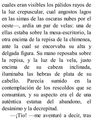 cuales eran visibles los pálidos rayos de
la luz crepuscular, cual angostos lagos
en las simas de las oscuras nubes por el
oeste—, ardía un par de velas: una de
ellas estaba sobre la mesa-escritorio, la
otra encima de la repisa de la chimenea,
ante la cual se encorvaba su alta y
delgada figura. Su mano reposaba sobre
la repisa, y la luz de la vela, justo
encima de su cabeza inclinada,
iluminaba las hebras de plata de su
cabello. Parecía sumido en la
contemplación de los rescoldos que se
consumían, y su aspecto era el de una
auténtica estatua del abandono, el
desánimo y la decrepitud.
—¡Tío! —me aventuré a decir, tras
 