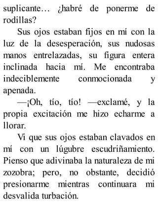 suplicante… ¿habré de ponerme de
rodillas?
Sus ojos estaban fijos en mí con la
luz de la desesperación, sus nudosas
manos entrelazadas, su figura entera
inclinada hacia mí. Me encontraba
indeciblemente conmocionada y
apenada.
—¡Oh, tío, tío! —exclamé, y la
propia excitación me hizo echarme a
llorar.
Vi que sus ojos estaban clavados en
mí con un lúgubre escudriñamiento.
Pienso que adivinaba la naturaleza de mi
zozobra; pero, no obstante, decidió
presionarme mientras continuara mi
desvalida turbación.
 