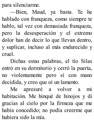para silenciarme.
—Bien, Maud, ya basta. Te he
hablado con franqueza, como siempre te
hablo, tal vez con demasiada franqueza,
pero la desesperación y el extremo
dolor han de decir lo que llevan dentro,
y suplicar, incluso al más endurecido y
cruel.
Dichas estas palabras, el tío Silas
entró en su dormitorio y cerró la puerta,
no violentamente pero sí con mano
decidida, y creo que oí un lamento.
Me apresuré a volver a mi
habitación. Me hinqué de hinojos y di
gracias al cielo por la firmeza que me
había concedido; no podía creerme que
hubiera sido la mía.
 