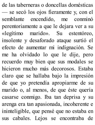 de las taberneras o doncellas domésticas
— se secó los ojos fieramente y, con el
semblante encendido, me conminó
perentoriamente a que le dejara ver a su
«legítimo marido». Su estentóreo,
insolente y desaforado ataque surtió el
efecto de aumentar mi indignación. Se
me ha olvidado lo que le dije, pero
recuerdo muy bien que sus modales se
hicieron mucho más decorosos. Estaba
claro que se hallaba bajo la impresión
de que yo pretendía apropiarme de su
marido o, al menos, de que éste quería
casarse conmigo. Iba tan deprisa y su
arenga era tan apasionada, incoherente e
ininteligible, que pensé que no estaba en
sus cabales. Lejos se encontraba de
 