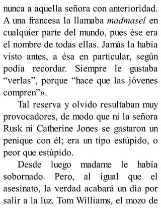 nunca a aquella señora con anterioridad.
A una francesa la llamaba madmasel en
cualquier parte del mundo, pues ése era
el nombre de todas ellas. Jamás la había
visto antes, a ésa en particular, según
podía recordar. Siempre le gustaba
“verlas”, porque “hace que las jóvenes
compren”».
Tal reserva y olvido resultaban muy
provocadores, de modo que ni la señora
Rusk ni Catherine Jones se gastaron un
penique con él; era un tipo estúpido, o
peor que estúpido.
Desde luego madame le había
sobornado. Pero, al igual que el
asesinato, la verdad acabará un día por
salir a la luz. Tom Williams, el mozo de
 