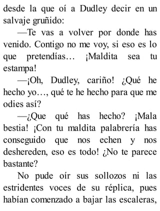 desde la que oí a Dudley decir en un
salvaje gruñido:
—Te vas a volver por donde has
venido. Contigo no me voy, si eso es lo
que pretendías… ¡Maldita sea tu
estampa!
—¡Oh, Dudley, cariño! ¿Qué he
hecho yo…, qué te he hecho para que me
odies así?
—¿Que qué has hecho? ¡Mala
bestia! ¡Con tu maldita palabrería has
conseguido que nos echen y nos
deshereden, eso es todo! ¿No te parece
bastante?
No pude oír sus sollozos ni las
estridentes voces de su réplica, pues
habían comenzado a bajar las escaleras,
 