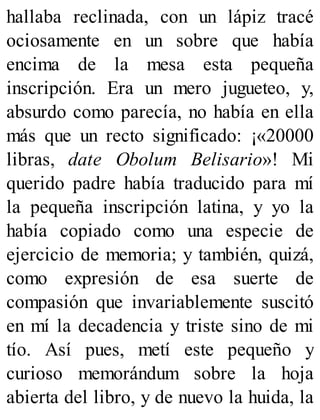 hallaba reclinada, con un lápiz tracé
ociosamente en un sobre que había
encima de la mesa esta pequeña
inscripción. Era un mero jugueteo, y,
absurdo como parecía, no había en ella
más que un recto significado: ¡«20000
libras, date Obolum Belisario»! Mi
querido padre había traducido para mí
la pequeña inscripción latina, y yo la
había copiado como una especie de
ejercicio de memoria; y también, quizá,
como expresión de esa suerte de
compasión que invariablemente suscitó
en mí la decadencia y triste sino de mi
tío. Así pues, metí este pequeño y
curioso memorándum sobre la hoja
abierta del libro, y de nuevo la huida, la
 
