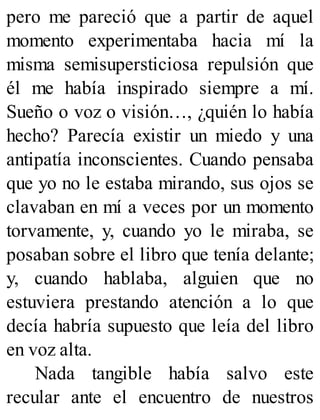 pero me pareció que a partir de aquel
momento experimentaba hacia mí la
misma semisupersticiosa repulsión que
él me había inspirado siempre a mí.
Sueño o voz o visión…, ¿quién lo había
hecho? Parecía existir un miedo y una
antipatía inconscientes. Cuando pensaba
que yo no le estaba mirando, sus ojos se
clavaban en mí a veces por un momento
torvamente, y, cuando yo le miraba, se
posaban sobre el libro que tenía delante;
y, cuando hablaba, alguien que no
estuviera prestando atención a lo que
decía habría supuesto que leía del libro
en voz alta.
Nada tangible había salvo este
recular ante el encuentro de nuestros
 
