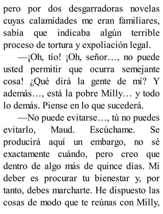 pero por dos desgarradoras novelas
cuyas calamidades me eran familiares,
sabía que indicaba algún terrible
proceso de tortura y expoliación legal.
—¡Oh, tío! ¡Oh, señor…, no puede
usted permitir que ocurra semejante
cosa! ¿Qué dirá la gente de mí? Y
además…, está la pobre Milly… y todo
lo demás. Piense en lo que sucederá.
—No puede evitarse…, tú no puedes
evitarlo, Maud. Escúchame. Se
producirá aquí un embargo, no sé
exactamente cuándo, pero creo que
dentro de algo más de quince días. Mi
deber es procurar tu bienestar y, por
tanto, debes marcharte. He dispuesto las
cosas de modo que te reúnas con Milly,
 
