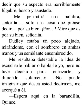 decir que su aspecto era horriblemente
lúgubre, hosco y asustado.
—Me permitirá una palabra,
señorita…, sólo una cosa que pienso
decir… por su bien. ¡Por…! Mire que es
por su bien, señorita.
Dudley estaba un poco alejado,
mirándome, con el sombrero en ambas
manos y un semblante ensombrecido.
Me resultaba detestable la idea de
escucharle hablar o hablarle yo, pero no
tuve decisión para rechazarle, y
diciendo solamente: «No puedo
imaginar qué desea usted decirme», me
acerqué a él.
—Espera aquí en la barandilla,
Quince.
 