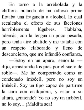 En torno a la arrebolada y la
chillona bufanda de mi odioso primo
flotaba una fragancia a alcohol, lo cual
recalcaba el efecto de sus facciones
horriblemente lúgubres. Hablaba,
además, con la lengua un poco pesada,
pero tenía aire abatido y me trataba con
un respeto elaborado y lleno de
desconcierto, que me infundió confianza.
—Estoy en un apuro, señorita —
dijo, arrastrando los pies por el suelo de
roble—. Me he comportado como un
condenado imbécil, pero no soy un
imbécil. Soy un tipo capaz de partirme
la cara con cualquiera, y estar a su
altura, ¿entiende? Yo no soy un imbécil,
no lo soy… ¡Maldita sea!
 