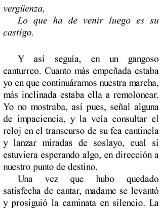 vergüenza,
Lo que ha de venir luego es su
castigo.
Y así seguía, en un gangoso
canturreo. Cuanto más empeñada estaba
yo en que continuáramos nuestra marcha,
más inclinada estaba ella a remolonear.
Yo no mostraba, así pues, señal alguna
de impaciencia, y la veía consultar el
reloj en el transcurso de su fea cantinela
y lanzar miradas de soslayo, cual si
estuviera esperando algo, en dirección a
nuestro punto de destino.
Una vez que hubo quedado
satisfecha de cantar, madame se levantó
y prosiguió la caminata en silencio. La
 