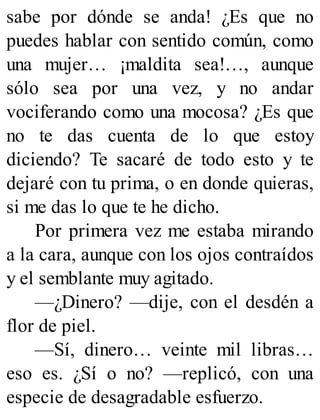 sabe por dónde se anda! ¿Es que no
puedes hablar con sentido común, como
una mujer… ¡maldita sea!…, aunque
sólo sea por una vez, y no andar
vociferando como una mocosa? ¿Es que
no te das cuenta de lo que estoy
diciendo? Te sacaré de todo esto y te
dejaré con tu prima, o en donde quieras,
si me das lo que te he dicho.
Por primera vez me estaba mirando
a la cara, aunque con los ojos contraídos
y el semblante muy agitado.
—¿Dinero? —dije, con el desdén a
flor de piel.
—Sí, dinero… veinte mil libras…
eso es. ¿Sí o no? —replicó, con una
especie de desagradable esfuerzo.
 