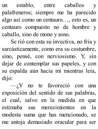 un establo, entre caballos y
palafreneros; siempre me ha parecido
algo así como un centauro…, esto es, un
centauro compuesto no de hombre y
caballo, sino de mono y asno.
Se rió con esta su invectiva, no fría y
sarcásticamente, como era su costumbre,
sino, pensé, con nerviosismo. Y, sin
dejar de contemplar sus papeles, y con
su espalda aún hacia mí mientras leía,
dijo:
—¿Y no te favoreció con una
exposición del sentido de sus palabras,
el cual, salvo en la medida en que
estimaba sus merecimientos en la
modesta suma que has mencionado, se
me antoja demasiado oracular para ser
 