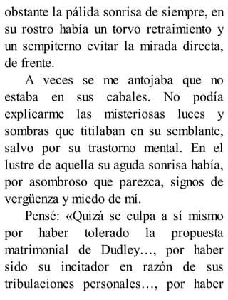 obstante la pálida sonrisa de siempre, en
su rostro había un torvo retraimiento y
un sempiterno evitar la mirada directa,
de frente.
A veces se me antojaba que no
estaba en sus cabales. No podía
explicarme las misteriosas luces y
sombras que titilaban en su semblante,
salvo por su trastorno mental. En el
lustre de aquella su aguda sonrisa había,
por asombroso que parezca, signos de
vergüenza y miedo de mí.
Pensé: «Quizá se culpa a sí mismo
por haber tolerado la propuesta
matrimonial de Dudley…, por haber
sido su incitador en razón de sus
tribulaciones personales…, por haber
 