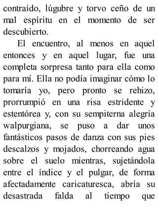 contraído, lúgubre y torvo ceño de un
mal espíritu en el momento de ser
descubierto.
El encuentro, al menos en aquel
entonces y en aquel lugar, fue una
completa sorpresa tanto para ella como
para mí. Ella no podía imaginar cómo lo
tomaría yo, pero pronto se rehizo,
prorrumpió en una risa estridente y
estentórea y, con su sempiterna alegría
walpurgiana, se puso a dar unos
fantásticos pasos de danza con sus pies
descalzos y mojados, chorreando agua
sobre el suelo mientras, sujetándola
entre el índice y el pulgar, de forma
afectadamente caricaturesca, abría su
desastrada falda al tiempo que
 