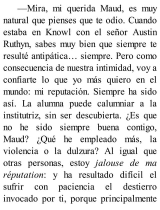 —Mira, mi querida Maud, es muy
natural que pienses que te odio. Cuando
estaba en Knowl con el señor Austin
Ruthyn, sabes muy bien que siempre te
resulté antipática… siempre. Pero como
consecuencia de nuestra intimidad, voy a
confiarte lo que yo más quiero en el
mundo: mi reputación. Siempre ha sido
así. La alumna puede calumniar a la
institutriz, sin ser descubierta. ¿Es que
no he sido siempre buena contigo,
Maud? ¿Qué he empleado más, la
violencia o la dulzura? Al igual que
otras personas, estoy jalouse de ma
réputation: y ha resultado difícil el
sufrir con paciencia el destierro
invocado por ti, porque principalmente
 
