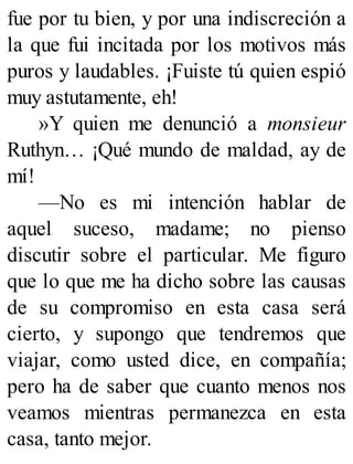 fue por tu bien, y por una indiscreción a
la que fui incitada por los motivos más
puros y laudables. ¡Fuiste tú quien espió
muy astutamente, eh!
»Y quien me denunció a monsieur
Ruthyn… ¡Qué mundo de maldad, ay de
mí!
—No es mi intención hablar de
aquel suceso, madame; no pienso
discutir sobre el particular. Me figuro
que lo que me ha dicho sobre las causas
de su compromiso en esta casa será
cierto, y supongo que tendremos que
viajar, como usted dice, en compañía;
pero ha de saber que cuanto menos nos
veamos mientras permanezca en esta
casa, tanto mejor.
 