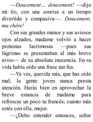 —Doucement… doucement! —dijo
mi tío, con una sonrisa a un tiempo
divertida y compasiva—. Doucement,
ma chére!
Con sus grandes manos y sus aviesos
ojos alzados, madame volvió a hacer
protestas lacrimosas —pues sus
lágrimas se presentaban al más breve
aviso— de su absoluta inocencia. En su
vida había oído una frase tan fea.
—Ya ves, querida mía, que has oído
mal; la gente joven nunca presta
atención. Harás bien en aprovechar la
breve estancia de madame para
refrescar un poco tu francés; cuanto más
estés con ella, mejor.
—¿Debo entender entonces, señor
 