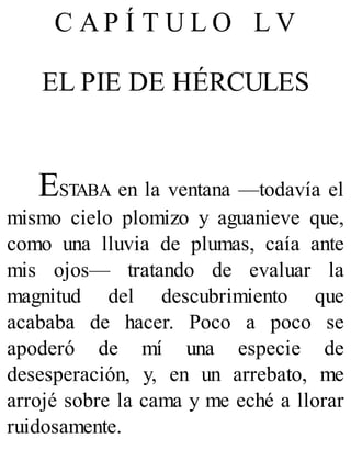 C A P Í T U L O L V
EL PIE DE HÉRCULES
ESTABA en la ventana —todavía el
mismo cielo plomizo y aguanieve que,
como una lluvia de plumas, caía ante
mis ojos— tratando de evaluar la
magnitud del descubrimiento que
acababa de hacer. Poco a poco se
apoderó de mí una especie de
desesperación, y, en un arrebato, me
arrojé sobre la cama y me eché a llorar
ruidosamente.
 