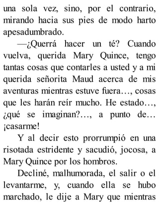 una sola vez, sino, por el contrario,
mirando hacia sus pies de modo harto
apesadumbrado.
—¿Querrá hacer un té? Cuando
vuelva, querida Mary Quince, tengo
tantas cosas que contarles a usted y a mi
querida señorita Maud acerca de mis
aventuras mientras estuve fuera…, cosas
que les harán reír mucho. He estado…,
¿qué se imaginan?…, a punto de…
¡casarme!
Y al decir esto prorrumpió en una
risotada estridente y sacudió, jocosa, a
Mary Quince por los hombros.
Decliné, malhumorada, el salir o el
levantarme, y, cuando ella se hubo
marchado, le dije a Mary que mientras
 