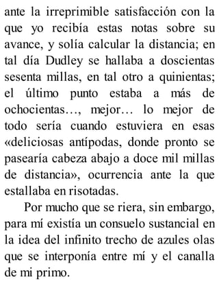 ante la irreprimible satisfacción con la
que yo recibía estas notas sobre su
avance, y solía calcular la distancia; en
tal día Dudley se hallaba a doscientas
sesenta millas, en tal otro a quinientas;
el último punto estaba a más de
ochocientas…, mejor… lo mejor de
todo sería cuando estuviera en esas
«deliciosas antípodas, donde pronto se
pasearía cabeza abajo a doce mil millas
de distancia», ocurrencia ante la que
estallaba en risotadas.
Por mucho que se riera, sin embargo,
para mí existía un consuelo sustancial en
la idea del infinito trecho de azules olas
que se interponía entre mí y el canalla
de mi primo.
 