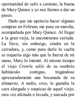 oportunidad de salir a caminar, la buena
de Mary Quince y yo nos fuimos a dar un
paseo.
Dado que me apetecía hacer algunas
compras en Feltram, me puse en marcha,
acompañada por Mary Quince. Al llegar
a la gran verja, la encontramos cerrada.
La llave, sin embargo, estaba en la
cerradura, y, como para darle la vuelta
se requería algo más que la fuerza de mi
mano, Mary lo intentó. Al mismo tiempo
el viejo Crowle salió de su sombrío
habitáculo contiguo, tragándose
apresuradamente una bocanada de su
almuerzo. A nadie, creo, le gustaba la
cara alargada y suspicaz de aquel viejo,
rara vez afeitada o lavada, y surcada por
 