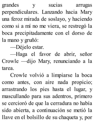 grandes y sucias arrugas
perpendiculares. Lanzando hacia Mary
una feroz mirada de soslayo, y haciendo
como si a mí no me viera, se restregó la
boca precipitadamente con el dorso de
la mano y gruñó:
—Déjelo estar.
—Haga el favor de abrir, señor
Crowle —dijo Mary, renunciando a la
tarea.
Crowle volvió a limpiarse la boca
como antes, con aire nada propicio;
arrastrando los pies hasta el lugar, y
mascullando para sus adentros, primero
se cercioró de que la cerradura no había
sido abierta, a continuación se metió la
llave en el bolsillo de su chaqueta y, por
 
