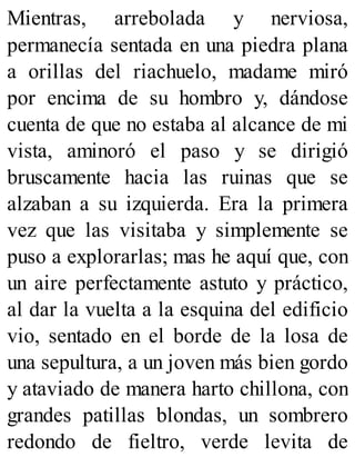 Mientras, arrebolada y nerviosa,
permanecía sentada en una piedra plana
a orillas del riachuelo, madame miró
por encima de su hombro y, dándose
cuenta de que no estaba al alcance de mi
vista, aminoró el paso y se dirigió
bruscamente hacia las ruinas que se
alzaban a su izquierda. Era la primera
vez que las visitaba y simplemente se
puso a explorarlas; mas he aquí que, con
un aire perfectamente astuto y práctico,
al dar la vuelta a la esquina del edificio
vio, sentado en el borde de la losa de
una sepultura, a un joven más bien gordo
y ataviado de manera harto chillona, con
grandes patillas blondas, un sombrero
redondo de fieltro, verde levita de
 