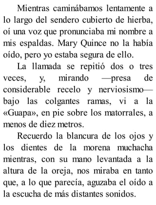 Mientras caminábamos lentamente a
lo largo del sendero cubierto de hierba,
oí una voz que pronunciaba mi nombre a
mis espaldas. Mary Quince no la había
oído, pero yo estaba segura de ello.
La llamada se repitió dos o tres
veces, y, mirando —presa de
considerable recelo y nerviosismo—
bajo las colgantes ramas, vi a la
«Guapa», en pie sobre los matorrales, a
menos de diez metros.
Recuerdo la blancura de los ojos y
los dientes de la morena muchacha
mientras, con su mano levantada a la
altura de la oreja, nos miraba en tanto
que, a lo que parecía, aguzaba el oído a
la escucha de más distantes sonidos.
 