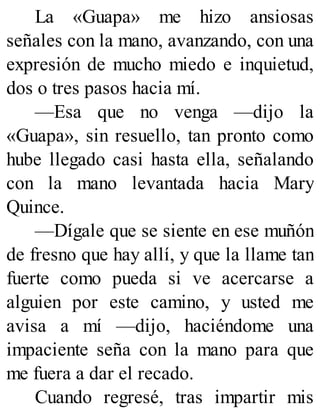 La «Guapa» me hizo ansiosas
señales con la mano, avanzando, con una
expresión de mucho miedo e inquietud,
dos o tres pasos hacia mí.
—Esa que no venga —dijo la
«Guapa», sin resuello, tan pronto como
hube llegado casi hasta ella, señalando
con la mano levantada hacia Mary
Quince.
—Dígale que se siente en ese muñón
de fresno que hay allí, y que la llame tan
fuerte como pueda si ve acercarse a
alguien por este camino, y usted me
avisa a mí —dijo, haciéndome una
impaciente seña con la mano para que
me fuera a dar el recado.
Cuando regresé, tras impartir mis
 