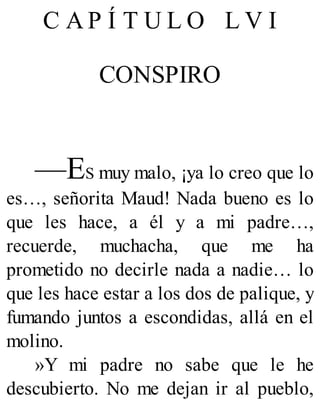 C A P Í T U L O L V I
CONSPIRO
—ES muy malo, ¡ya lo creo que lo
es…, señorita Maud! Nada bueno es lo
que les hace, a él y a mi padre…,
recuerde, muchacha, que me ha
prometido no decirle nada a nadie… lo
que les hace estar a los dos de palique, y
fumando juntos a escondidas, allá en el
molino.
»Y mi padre no sabe que le he
descubierto. No me dejan ir al pueblo,
 