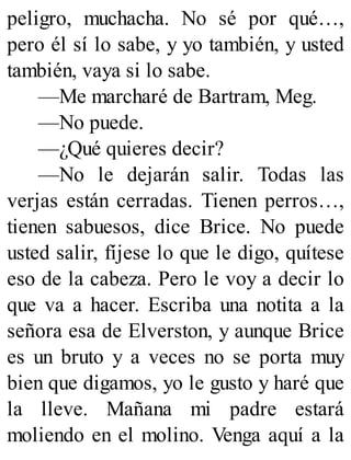 peligro, muchacha. No sé por qué…,
pero él sí lo sabe, y yo también, y usted
también, vaya si lo sabe.
—Me marcharé de Bartram, Meg.
—No puede.
—¿Qué quieres decir?
—No le dejarán salir. Todas las
verjas están cerradas. Tienen perros…,
tienen sabuesos, dice Brice. No puede
usted salir, fíjese lo que le digo, quítese
eso de la cabeza. Pero le voy a decir lo
que va a hacer. Escriba una notita a la
señora esa de Elverston, y aunque Brice
es un bruto y a veces no se porta muy
bien que digamos, yo le gusto y haré que
la lleve. Mañana mi padre estará
moliendo en el molino. Venga aquí a la
 