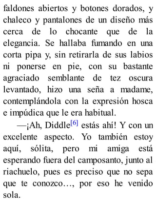 faldones abiertos y botones dorados, y
chaleco y pantalones de un diseño más
cerca de lo chocante que de la
elegancia. Se hallaba fumando en una
corta pipa y, sin retirarla de sus labios
ni ponerse en pie, con su bastante
agraciado semblante de tez oscura
levantado, hizo una seña a madame,
contemplándola con la expresión hosca
e impúdica que le era habitual.
—¡Ah, Diddle[6] estás ahí! Y con un
excelente aspecto. Yo también estoy
aquí, sólita, pero mi amiga está
esperando fuera del camposanto, junto al
riachuelo, pues es preciso que no sepa
que te conozco…, por eso he venido
sola.
 
