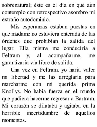 sobrenatural; éste es el día en que aún
contemplo con retrospectivo asombro mi
extraño autodominio.
Mis esperanzas estaban puestas en
que madame no estuviera enterada de las
órdenes que prohibían la salida del
lugar. Ella misma me conduciría a
Feltram y, al acompañarme, me
garantizaría vía libre de salida.
Una vez en Feltram, yo haría valer
mi libertad y me las arreglaría para
marcharme con mi querida prima
Knollys. No había fuerza en el mundo
que pudiera hacerme regresar a Bartram.
Mi corazón se dilataba y agitaba en la
horrible incertidumbre de aquellos
momentos.
 