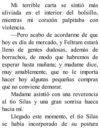 Mi terrible carta se sintió más
aliviada en el interior del bolsillo,
mientras mi corazón palpitaba con
violencia.
—Pero acabo de acordarme de que
hoy es día de mercado, y Feltram estará
lleno de gentes dudosas, además de
borrachos, de modo que habremos de
esperar hasta mañana; y madame dice,
muy amablemente, que no le importa
hacer hoy algunas pequeñas compras
que no conviene demorar.
Madame asintió con una reverencia
al tío Silas y una gran sonrisa hueca
hacia mí.
Llegado este momento, el tío Silas
se había incorporado de su postura
 