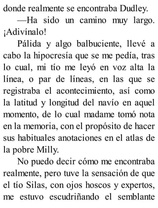 donde realmente se encontraba Dudley.
—Ha sido un camino muy largo.
¡Adivínalo!
Pálida y algo balbuciente, llevé a
cabo la hipocresía que se me pedía, tras
lo cual, mi tío me leyó en voz alta la
línea, o par de líneas, en las que se
registraba el acontecimiento, así como
la latitud y longitud del navío en aquel
momento, de lo cual madame tomó nota
en la memoria, con el propósito de hacer
sus habituales anotaciones en el atlas de
la pobre Milly.
No puedo decir cómo me encontraba
realmente, pero tuve la sensación de que
el tío Silas, con ojos hoscos y expertos,
me estuvo escudriñando el semblante
 